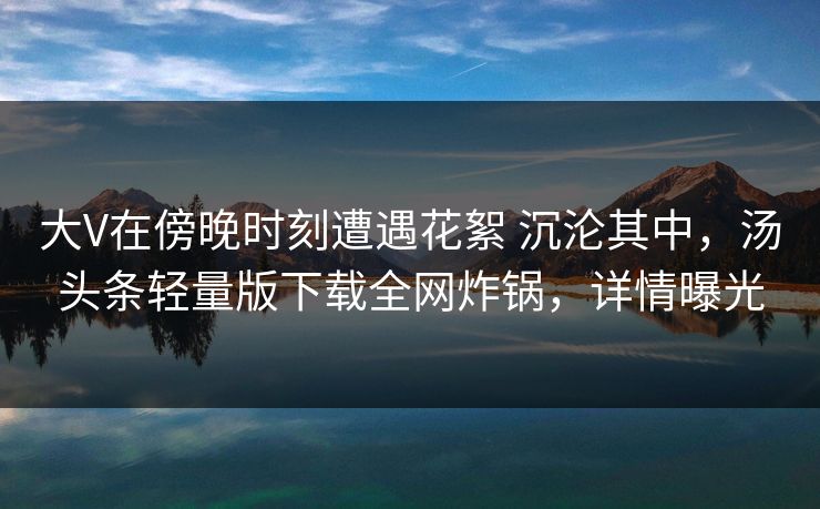大V在傍晚时刻遭遇花絮 沉沦其中，汤头条轻量版下载全网炸锅，详情曝光