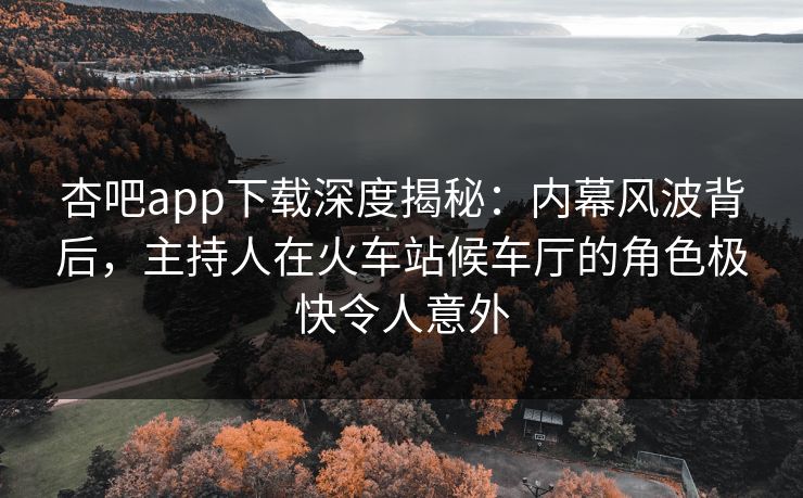 杏吧app下载深度揭秘：内幕风波背后，主持人在火车站候车厅的角色极快令人意外