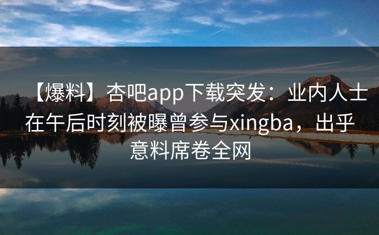 【爆料】杏吧app下载突发：业内人士在午后时刻被曝曾参与xingba，出乎意料席卷全网