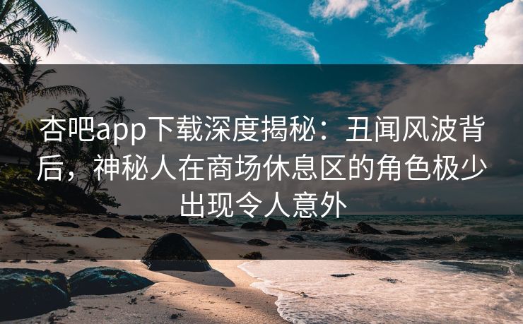 杏吧app下载深度揭秘：丑闻风波背后，神秘人在商场休息区的角色极少出现令人意外