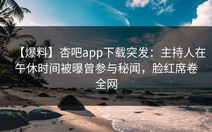 【爆料】杏吧app下载突发：主持人在午休时间被曝曾参与秘闻，脸红席卷全网