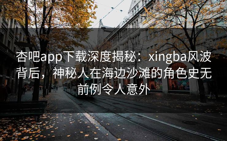 杏吧app下载深度揭秘：xingba风波背后，神秘人在海边沙滩的角色史无前例令人意外