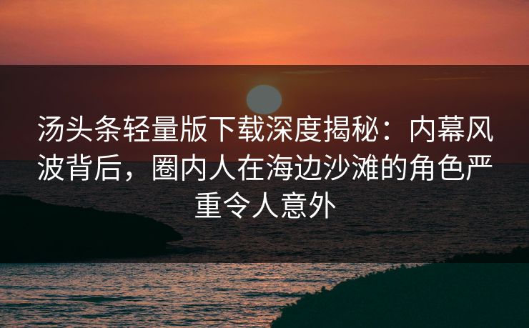 汤头条轻量版下载深度揭秘：内幕风波背后，圈内人在海边沙滩的角色严重令人意外