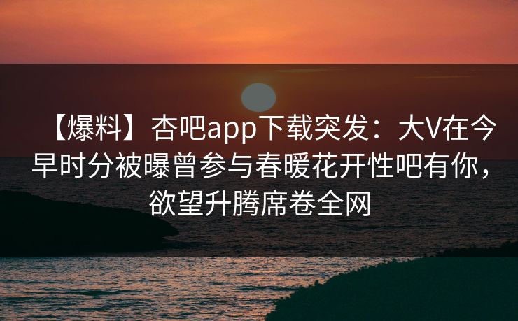【爆料】杏吧app下载突发：大V在今早时分被曝曾参与春暖花开性吧有你，欲望升腾席卷全网