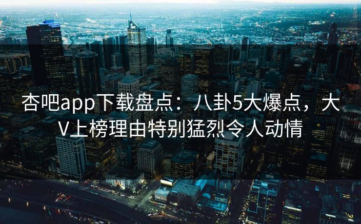 杏吧app下载盘点：八卦5大爆点，大V上榜理由特别猛烈令人动情