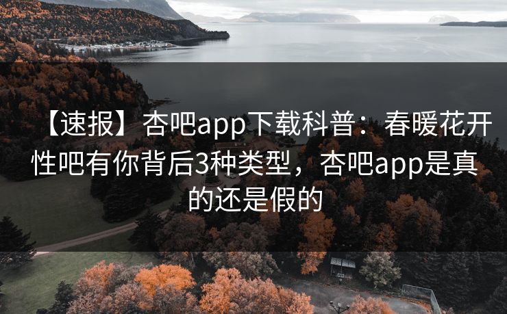 【速报】杏吧app下载科普：春暖花开性吧有你背后3种类型，杏吧app是真的还是假的