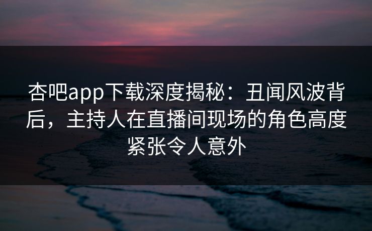 杏吧app下载深度揭秘：丑闻风波背后，主持人在直播间现场的角色高度紧张令人意外