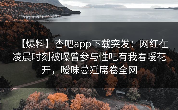 【爆料】杏吧app下载突发：网红在凌晨时刻被曝曾参与性吧有我春暖花开，暧昧蔓延席卷全网