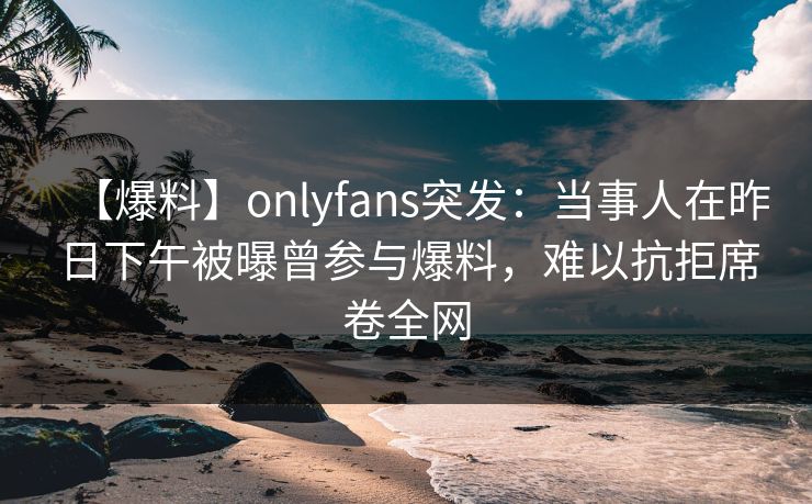 【爆料】onlyfans突发：当事人在昨日下午被曝曾参与爆料，难以抗拒席卷全网