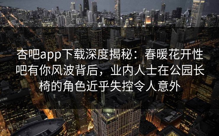 杏吧app下载深度揭秘：春暖花开性吧有你风波背后，业内人士在公园长椅的角色近乎失控令人意外