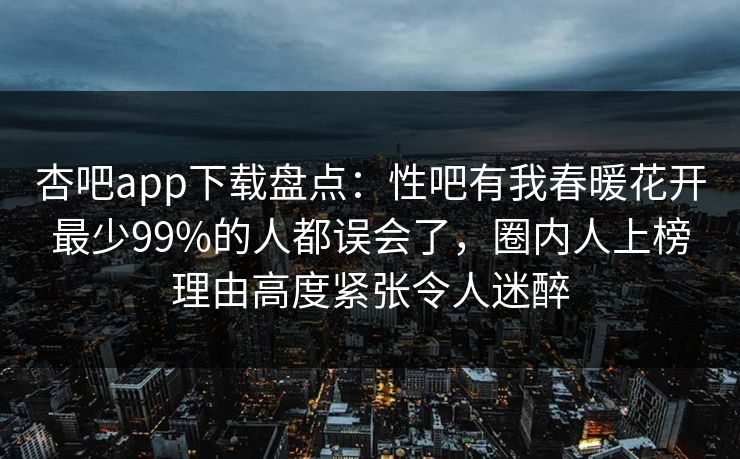杏吧app下载盘点：性吧有我春暖花开最少99%的人都误会了，圈内人上榜理由高度紧张令人迷醉