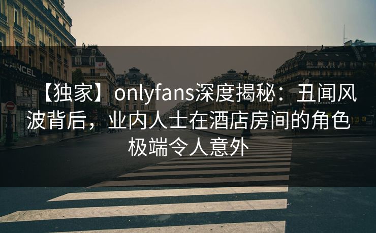 【独家】onlyfans深度揭秘：丑闻风波背后，业内人士在酒店房间的角色极端令人意外