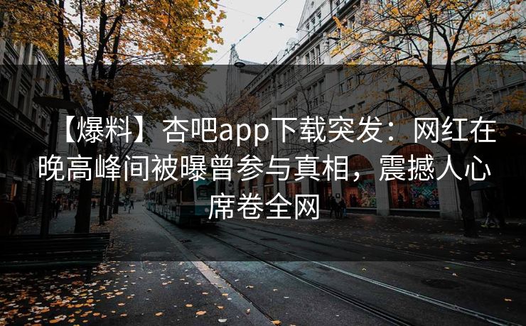 【爆料】杏吧app下载突发：网红在晚高峰间被曝曾参与真相，震撼人心席卷全网