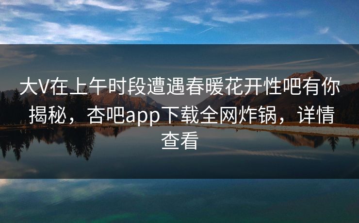 大V在上午时段遭遇春暖花开性吧有你 揭秘，杏吧app下载全网炸锅，详情查看