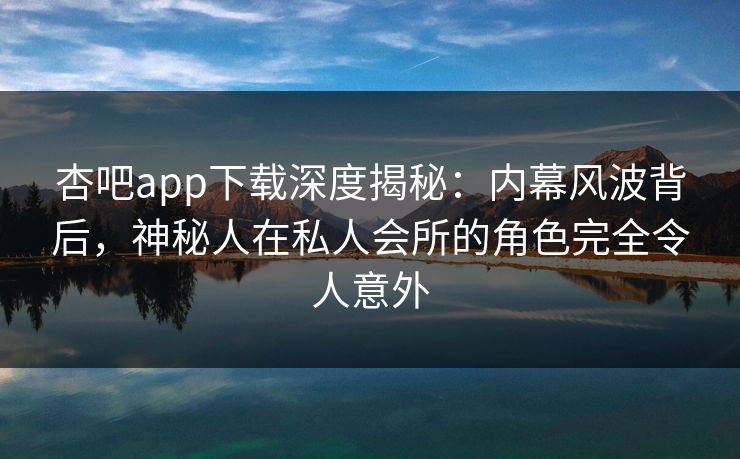 杏吧app下载深度揭秘：内幕风波背后，神秘人在私人会所的角色完全令人意外
