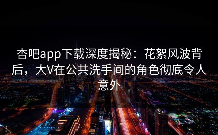 杏吧app下载深度揭秘：花絮风波背后，大V在公共洗手间的角色彻底令人意外