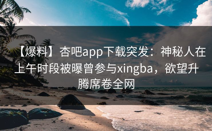 【爆料】杏吧app下载突发：神秘人在上午时段被曝曾参与xingba，欲望升腾席卷全网