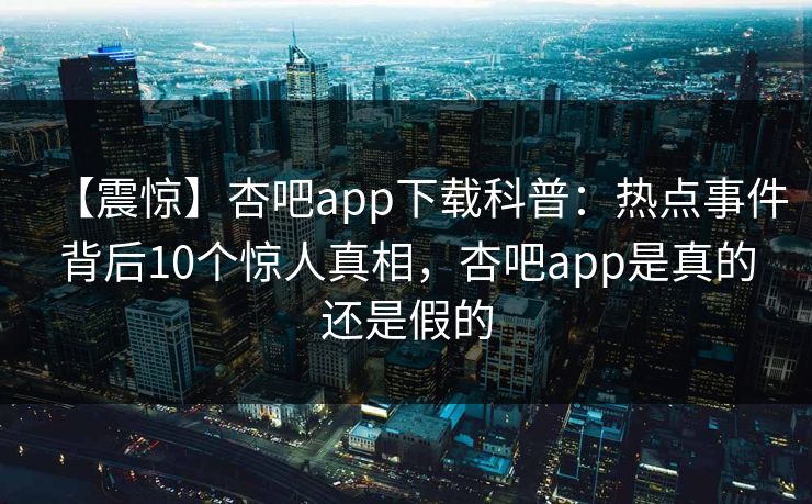 【震惊】杏吧app下载科普：热点事件背后10个惊人真相，杏吧app是真的还是假的