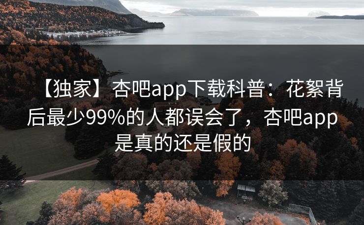 【独家】杏吧app下载科普：花絮背后最少99%的人都误会了，杏吧app是真的还是假的