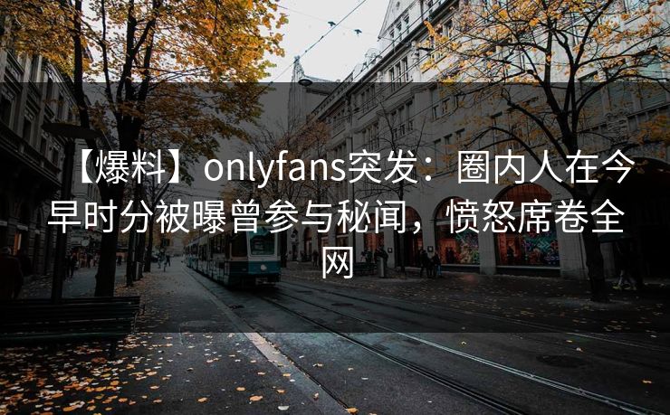 【爆料】onlyfans突发：圈内人在今早时分被曝曾参与秘闻，愤怒席卷全网