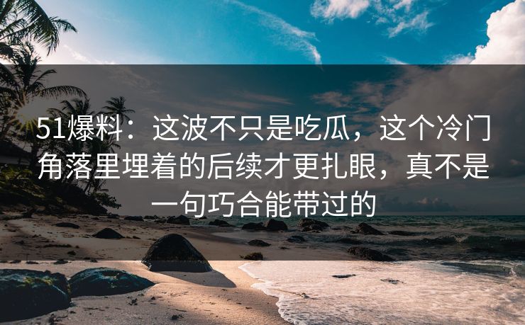 51爆料：这波不只是吃瓜，这个冷门角落里埋着的后续才更扎眼，真不是一句巧合能带过的