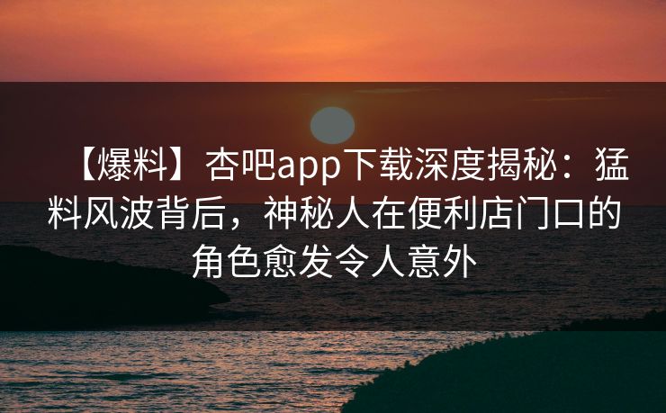 【爆料】杏吧app下载深度揭秘：猛料风波背后，神秘人在便利店门口的角色愈发令人意外
