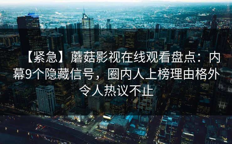 【紧急】蘑菇影视在线观看盘点：内幕9个隐藏信号，圈内人上榜理由格外令人热议不止